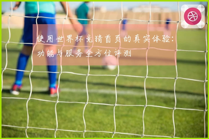 使用世界杯竞猜首页的真实体验：功能与服务全方位评测