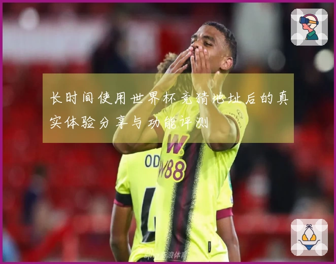 长时间使用世界杯竞猜地址后的真实体验分享与功能评测