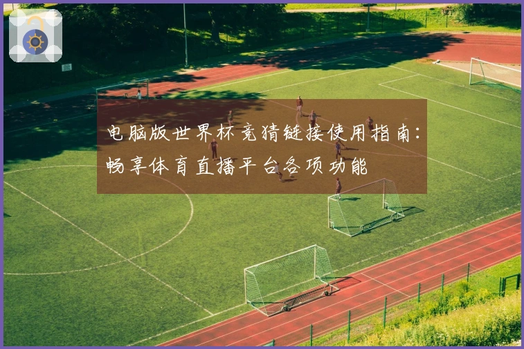 电脑版世界杯竞猜链接使用指南：畅享体育直播平台各项功能