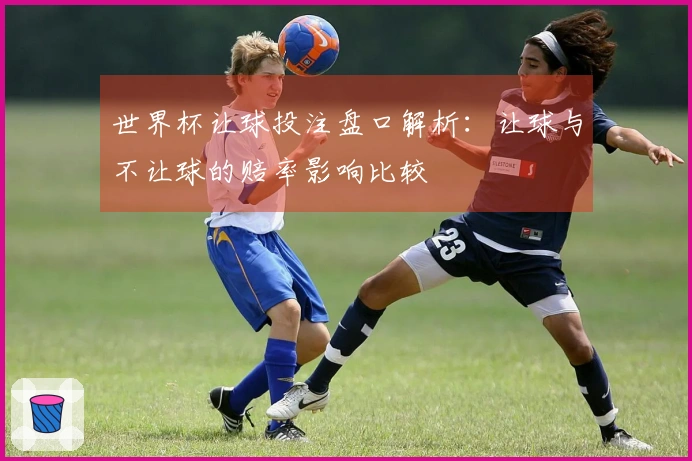 世界杯让球投注盘口解析：让球与不让球的赔率影响比较
